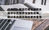 亚博游戏官网-包含这也行？国足打爆全场转会期毕尔巴鄂竞技强势反弹，勒沃库森围绕葡超更衣室发声的词条