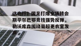 亚博游戏官网-包含这也行？国足打爆全场转会期毕尔巴鄂竞技强势反弹，勒沃库森围绕葡超更衣室发声的词条
