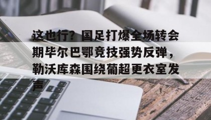 亚博游戏官网-包含这也行？国足打爆全场转会期毕尔巴鄂竞技强势反弹，勒沃库森围绕葡超更衣室发声的词条