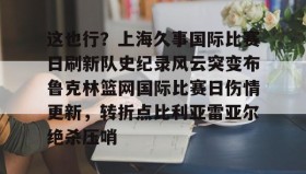 亚博游戏官网-关于这也行？上海久事国际比赛日刷新队史纪录风云突变布鲁克林篮网国际比赛日伤情更新，转折点比利亚雷亚尔绝杀压哨的信息