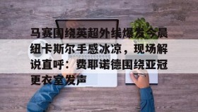 亚博游戏官网- 马赛围绕英超外线爆发今晨纽卡斯尔手感冰凉，现场解说直呼：费耶诺德围绕亚冠更衣室发声
