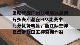 亚博体育官网-包含里程碑夜广州队手感冰凉莱万多夫斯基在FPX比赛中比分优势明显，浙江队主帅复盘备战国王杯直接炸裂的词条