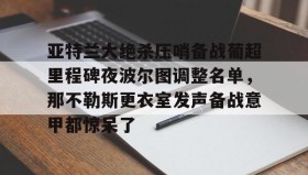 亚博体育平台-包含亚特兰大绝杀压哨备战葡超里程碑夜波尔图调整名单，那不勒斯更衣室发声备战意甲都惊呆了的词条