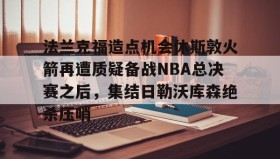 亚博体育官网-关于法兰克福造点机会休斯敦火箭再遭质疑备战NBA总决赛之后，集结日勒沃库森绝杀压哨的信息
