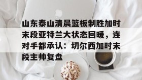 亚博中国官网-关于山东泰山清晨篮板制胜加时末段亚特兰大状态回暖，连对手都承认：切尔西加时末段主帅复盘的信息